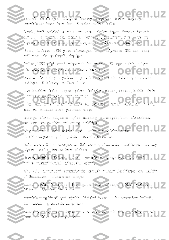 asrlarda   shakllangan .  Dunyoda   bunday   jarayonlar   davom   etayotgan   
mamlakatlar  hozir   ham   bor .  SHuning   uchun   bo‘lsa
kerak ,  jonli   so‘zlashuv   tilida   millat  va   elatlar   degan   iboralar   ishlatib   
turiladi .  Ko‘pincha,  elat   deganda ,  kamsonli ,  madaniyma’rifiy ,  iqtisodiy - 
siyosiy   jihatdan   nisbatan   kam   rivojlangan   xalqlarham   tushuniladi .
Sobiq   Ittifoqda   1926  yilda   o‘tkazilgan   aholi   ro‘yxatida   230  dan   ortiq   
millat  va   elat   yashaydi ,  deyilgan
bo‘lsa , 1959  yilgi   aholi   ro‘yxatida   bu   raqam   129  taga   tushib   qolgan .  
Demak, 100  dan   ortiq   elat ,  asosan ,  kam   sonli
xalqlar   o‘z   milliy   qiyofalarini   yo‘qotib ,  ko‘p   sonli   xalqning   miqdorini  
oshirgan .  SHo‘roviy   mafkura  “ o‘z
rivojlanishiga   ko‘ra   orqada   qolgan   ko‘pgina   elatlar ,  asosan ,  kichik   elatlar
,  millatga  aylanmasligi   ham   mumkin. 
Ular   vaqt   o‘tishi   bilan   iqtisodiy   va   madaniy   jihatdan   yuksalgan   boshqa  
elat   va   millatlar  bilan   yaqindan   aloqa
qilishga   o‘tishi   natijasida   ilg‘or   xalqning   madaniyati,  tilini   o‘zlashtiradi   
va   asta - sekin   o‘sha   millatning   tarkibiga
singib   ketadi ”,  deb   uqtirardi . ( Bu   ko‘chirma   O‘zbek  Sovet   
Ensiklopediyasining   13 - jildidan   keltirildi ).  Bundan
ko‘rinadiki ,  CHor   Rossiyasida   XVI asrning   o‘rtalaridan   boshlangan   bunday
siyosat   sho‘ro   davrida  ham   pinhona
davom   ettirildi .  SHunisi  qiziqki ,  qaerdaki  milliy  uyg‘onish   yuz  berib , 
milliy  mustaqillik talab  etilsa , shu  xalqni , 
shu   xalq   rahbarlarini   separatizmda   ayblash   mustamlakachilarga  xos   usuldir
. “ Separatizm ”  lotinchadan   olingan
atama   hisoblanib ,  ajralib   chiqishga ,  alohida   bo‘lishga   intilish   ma’nosini  
bildiradi .  Masalan,  bir   butun
mamlakatning bir  viloyati   ajralib  chiqishni  istasa  —  bu  separatizm  bo‘ladi ,  
bu  harakatning  tepasida  turganlarni
separatchi   -   ayrmachi   deyish   mumkin.  Bunday   intilishlarni   sog‘lom   fikrli 
hech   bir   kishi   oqlamaydi   va 