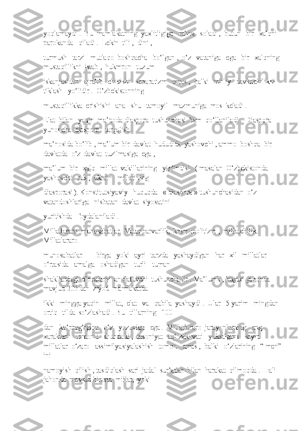 yoqlamaydi .  Bu  mamlakatning  yaxlitligiga   rahna   soladi ,  butun   bir   xalqni  
parokanda   qiladi .  Lekin  tili ,  dini , 
turmush   tarzi   mutlaqo  boshqacha   bo‘lgan ,  o‘z   vataniga   ega   bir   xalqning 
mustaqillikni  istab ,  hukmron   tuzum
iskanjasidan   ajralib   chiqishi   separatizm   emas ,  balki   milliy   davlatchilikni   
tiklash   yo‘lidir .  O‘zbekistonning
mustaqillikka  erishishi   ana   shu   tamoyil   mazmuniga  mos  keladi .
Elat  bilan   yaqin  ma’noda diaspora  tushunchasi  ham  qo‘llaniladi .  Diaspora  
yunoncha  diaspora - tarqalish
ma’nosida bo‘lib , ma’lum bir  davlat  hududida  yashovchi , ammo  boshqa  bir  
davlatda  o‘z  davlat  tuzilmasiga  ega , 
ma’lum  bir   xalq   millat  vakillarining   yig‘indisi   ( masalan  O‘zbekistonda   
yashovchi   rus ,  ukrain   millatining
diasporasi ). Konstitutsiyaviy   huquqda   « diaspora » tushunchasidan  o‘z  
vatandoshlariga   nisbatan  davlat  siyosatini
yuritishda   foydalaniladi .
Millatlararo  munosabatlar.  Vatanparvarlik,  kosmopolitizm ,  millatchilik.  
Millatlararo
munosabatlar  —  birga   yoki   ayri   tarzda   yashaydigan   har   xil   millatlar  
o‘rtasida   amalga   oshadigan   turli - tuman
shakllardagi  aloqalarni  anglatuvchi  tushunchadir . Ma’lumki, bugun  jahonda  
mavjud 200 dan  ziyod  mamlakatda
ikki   mingga yaqin   millat,  elat   va   qabila  yashaydi .  Ular   5 yarim   mingdan  
ortiq   tilda  so‘zlashadi . Bu   tillarning   100 
dan   ko‘prog‘igina   o‘z   yozuviga   ega .  Millatlararo  jarayonlarning   eng   
xarakterli   tomon i   shundaki ,  insoniyat   aql zakovati   yuksalgani   sayin   
millatlar  o‘zaro   assimilyasiyalashish   tomon   emas ,  balki   o‘zlarining   “ men”
ini
namoyish  qilish , tasdiqlash  sari  jadal  sur’atlar  bilan  harakat  qilmoqda .  Hali 
jahonda  mavjud birorta  millat,  yoki 