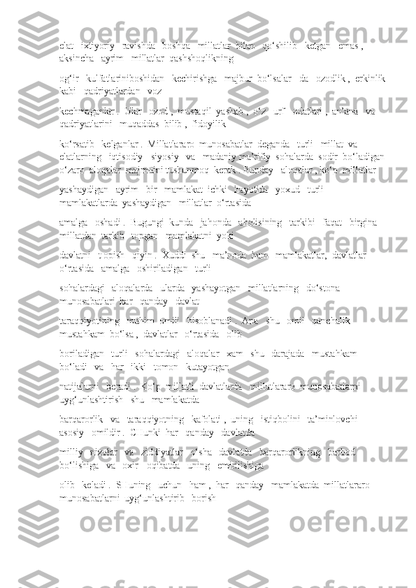 elat   ixtiyoriy   ravishda   boshqa   millatlar  bilan   qo‘shilib   ketgan   emas ,  
aksincha   ayrim   millatlar  qashshoqlikning
og‘ir   kulfatlariniboshidan   kechirishga   majbur  bo‘lsalar - da   ozodlik ,  erkinlik
kabi   qadriyatlardan   voz
kechmaganlar .  Ular   ozod ,  mustaqil  yashab ,  o‘z   urf - odatlari ,  an’ana   va   
qadriyatlarini   muqaddas  bilib ,  fidoyilik
ko‘rsatib   kelganlar .  Millatlararo  munosabatlar  deganda   turli   millat  va   
elatlarning   iqtisodiy - siyosiy   va   madaniy ma’rifiy  sohalarda  sodir  bo‘ladigan
o‘zaro  aloqalar  majmuini tushunmoq  kerak . Bunday   aloqalar , ko‘p  millatlar 
yashaydigan   ayrim   bir   mamlakat  ichki   hayotida   yoxud   turli   
mamlakatlarda  yashaydigan   millatlar  o‘rtasida
amalga   oshadi .  Bugungi  kunda   jahonda   aholisining   tarkibi   faqat   birgina   
millatdan  tarkib   topgan   mamlakatni  yoki
davlatni   t opish   qiyin .  Xuddi  shu   ma’noda  ham   mamlakatlar,  davlatlar   
o‘rtasida   amalga   oshiriladigan   turli
sohalardagi   aloqalarda   ularda   yashayotgan   millatlarning   do‘stona   
munosabatlari  har   qanday   davlat
taraqqiyotining   muhim  omili   hisoblanadi .  Ana   shu   omil   qanchalik   
mustahkam  bo‘lsa ,  davlatlar   o‘rtasida   olib
boriladigan   turli   sohalardagi   aloqalar   xam   shu   darajada   mustahkam  
bo‘ladi   va   har   ikki   tomon   kutayotgan
natijalarni   beradi .  Ko‘p  millatli  davlatlarda   millatlararo  munosabatlarni  
uyg‘unlashtirish   shu   mamlakatda
barqarorlik   va   taraqqiyotning   kafolati ,  uning   istiqbolini   ta’minlovchi   
asosiy   omildir .  CHunki  har   qanday   davlatda
milliy   nizolar   va   ziddiyatlar   o‘sha   davlatda   barqarorlikning   barbod   
bo‘lishiga   va   oxir - oqibatda   uning   emirilishiga
olib   keladi .  SHuning   uchun   ham ,  har   qanday   mamlakatda  millatlararo  
munosabatlarni  uyg‘unlashtirib   borish 