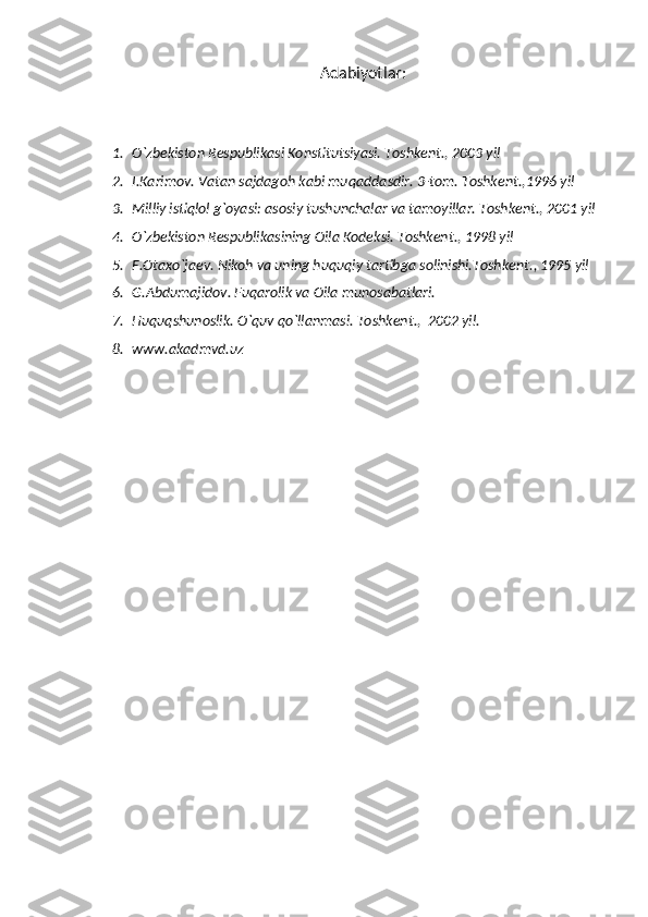 Adabiyotlar:
1. O`zbekiston Respublikasi Konstitu ts iyasi. Toshkent . , 2003 yil
2. I.Karimov. Vatan sajdagoh kabi muqaddasdir. 3-tom. Toshkent . ,1996 yil
3. Milliy istiqlol g`oyasi: asosiy tushun c halar va tamoyillar. Toshkent . , 2001 yil
4. O`zbekiston Respublikasining Oila Kodeksi. Toshkent . , 1998 yil
5. F.Ota x o`jaev. Nikoh va uning huquqiy tartibga solinishi.Toshkent . , 1995 yil
6. G.Abdumajidov. Fuqarolik va Oila munosabatlari.
7. Huquqshunoslik. O`quv qo`llanmasi. Toshkent . ,  2002 yil.
8. www.akadmvd.uz 