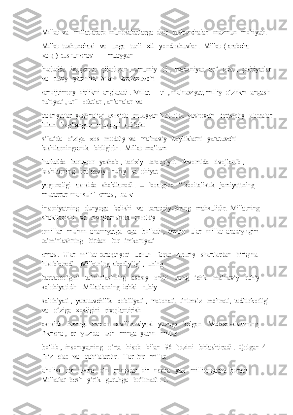 Millat  va   millatlararo  munosabatlarga  doir   tushunchalar   mazmun- mohiyati.
Millat  tushunchasi   va   unga   turli   xil   yondoshuvlar .  Millat  ( arabcha   –   
xalq )  tushunchasi   –   muayyan
hududda   istiqomat   qiladigan ,  umumiy   til ,  madaniyat,  urf - odat ,  qadriyatlar
va   ruhiy   yaqinlik   bilan   farqlanuvchi
etnoijtimoiy  birlikni  anglatadi . Millat — til , ma’naviyat, milliy  o‘zlikni  angash 
ruhiyati , urf - odatlar , an’analar  va
qadriyatlar  yagonaligi  asosida   muayyan hududda  yashovchi   iqtisodiy   aloqalar
bilan   bog‘langan   mustaqil  sub’ekt
sifatida   o‘ziga   xos   moddiy  va   ma’naviy   boyliklarni   yaratuvchi   
kishilarningetnik   birligidir .  Millat  ma’lum
hududda   barqaror   yashab ,  tarixiy   taraqqiyot   davomida   rivojlanib ,  
kishilarning   ma’naviy - ruhiy   sal ohiyat
yagonaligi   asosida   shakllanadi .  U  faqatgina   “ kapitalistik   jamiyattning   
muqarrar  mahsuli”  emas ,  balki
insoniyatning   dunyoga   kelishi   va   taraqqiyotining   mahsulidir.  Millatning  
shakllanishi   va   rivojlanishida   moddiy
omillar   muhim  ahamiyatga   ega   bo‘ladi ,  ammo   ular   millat  abadiyligini   
ta’minlashning   birdan - bir   imkoniyati
emas .  Ular   millat  taraqqiyoti   uchun   faqat   zaruriy   shartlardan   birigina   
hisoblanadi .  Millatning  abadiyligi ,  uning
barqarorligini   ta’minlashning   asosiy   omili   uning   ichki   ma’naviy - ruhiy   
salohiyatidir .  Millatlarning  ichki - ruhiy
salohiyati ,  yaratuvchilik   qobiliyati ,  matonati,  tinimsiz   mehnati,  tadbirkorligi 
va   o‘ziga   xosligini   rivojlantirish
asosida   hozirgi   zamon   sivilizatsiyasi   yuzaga   kelgan .  Mutaxassislarning  
fikricha ,  er   yuzida   uch   minga  yaqin   millat
bo‘lib ,  insoniyatning   o‘rta   hisob   bilan   96  foizini   birlashtiradi .  Qolgan  4  
foiz   elat   va   qabilalardir .  Har  bir   millat
aholisi   bir   necha   o‘n   mingdan  bir   necha   yuz   milliongacha  boradi .  
Millatlar  besh   yirik   guruhga   bo‘linadi : 1.  