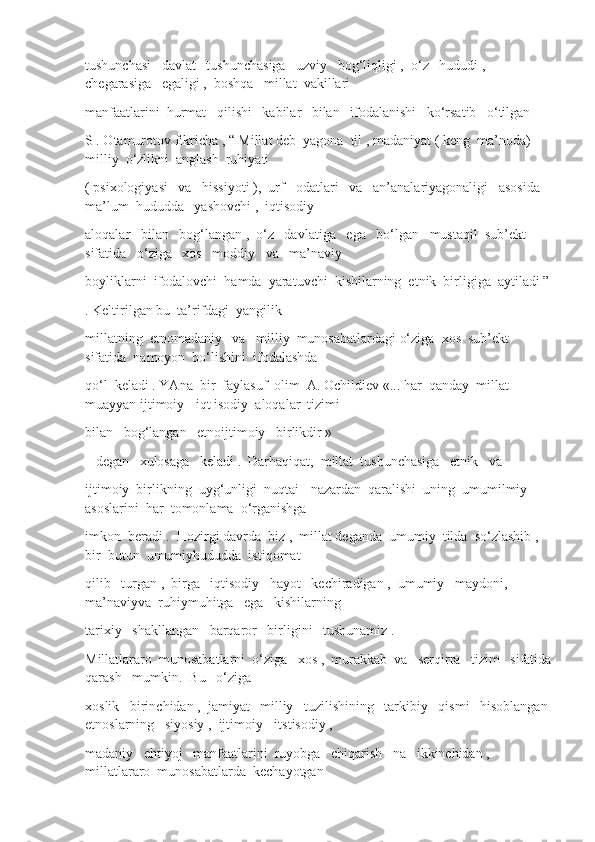 tushunchasi   davlat   tushunchasiga   uzviy   bog‘liqligi ,  o‘z   hududi ,  
chegarasiga   egaligi ,  boshqa   millat  vakillari
manfaatlarini  hurmat   qilishi   kabilar   bilan   ifodalanishi   ko‘rsatib   o‘tilgan
S . Otamurotov fikricha , “ Millat deb  yagona  til , madaniyat ( keng  ma’noda) 
milliy  o‘zlikni  anglash  ruhiyati
( psixologiyasi   va   hissiyoti ),  urf - odatlari   va   an’analariyagonaligi   asosida   
ma’lum  hududda   yashovchi ,  iqtisodiy
aloqalar   bilan   bog‘langan ,  o‘z   davlatiga   ega   bo‘lgan   mustaqil  sub’ekt   
sifatida   o‘ziga   xos   moddiy   va   ma’naviy
boyliklarni  ifodalovchi  hamda  yaratuvchi  kishilarning  etnik  birligiga  aytiladi ”
. Keltirilgan bu  ta’rifdagi  yangilik
millatning  etnomadaniy   va   milliy  munosabatlardagi o‘ziga  xos  sub’ekt  
sifatida  namoyon  bo‘lishini  ifodalashda
qo‘l  keladi . YAna  bir  faylasuf  olim  A. Ochildiev «... har  qanday  millat 
muayyan ijtimoiy - iqt isodiy  aloqalar  tizimi
bilan   bog‘langan   etnoijtimoiy   birlikdir »
– degan   xulosaga   keladi .  Darhaqiqat,  millat  tushunchasiga   etnik   va
ijtimoiy  birlikning  uyg‘unligi  nuqtai - nazardan  qaralishi  uning  umumilmiy  
asoslarini  har  tomonlama  o‘rganishga
imkon  beradi .  Hozirgi davrda  biz ,  millat deganda  umumiy  tilda  so‘zlashib ,  
bir  butun  umumiyhududda  istiqomat
qilib   turgan ,  birga   iqtisodiy   hayot   kechiradigan ,  umumiy   maydoni,  
ma’naviyva  ruhiymuhitga   ega   kishilarning
tarixiy   shakllangan   barqaror   birligini   tushunamiz . 
Millatlararo  munosabatlarni  o‘ziga   xos ,  murakkab  va   serqirra   tizim   sifatida
qarash   mumkin.  Bu   o‘ziga
xoslik   birinchidan ,  jamiyat   milliy   tuzilishining   tarkibiy   qismi   hisoblangan 
etnoslarning   siyosiy ,  ijtimoiy - itstisodiy , 
madaniy   ehtiyoj   manfaatlarini  ruyobga   chiqarish   na   ikkinchidan ,  
millatlararo  munosabatlarda  kechayotgan 