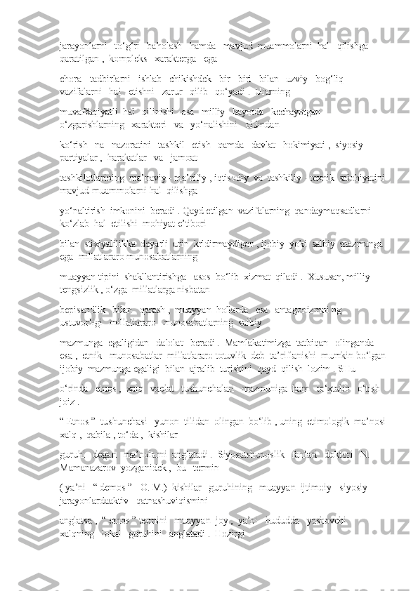 jarayonlarni   to‘g‘ri   baholash   hamda   mavjud  muammolarni  hal   qilishga   
qaratilgan ,  kompleks   xarakterga   ega
chora - tadbirlarni   ishlab   chikishdek   bir - biri   bilan   uzviy   bog‘liq   
vazifalarni   hal   etishni   zarur   qilib   qo‘yadi .  Ularning
muvaffaqiyatli  hal   qilinishi   esa   milliy   hayotda   kechayotgan   
o‘zgarishlarning   xarakteri   va   yo‘nalishini   oldindan
ko‘rish   na   nazoratini   tashkil   etish   qamda   davlat   hokimiyati ,  siyosiy   
partiyalar ,  harakatlar   va   jamoat
tashkilotlarining  ma’naviy - ma’rifiy , iqtisodiy  va  tashkiliy - texnik  salohiyatini 
mavjud muammolarni hal  qilishga
yo‘naltirish  imkonini  beradi . Qayd etilgan  vazifalarning  qandaymaqsadlarni  
ko‘zlab  hal  etilishi  mohiyat e’tibori
bilan  stixiyalilikka  deyarli  urin  krldirmaydigan , ijobiy  yoki  salbiy  mazmunga 
ega  millatlararo munosabatlarning
muayyan tipini  shakllantirishga   asos  bo‘lib  xizmat  qiladi .  Xususan, milliy   
tengsizlik , o‘zga  millatlarga nisbatan
bepisandlik   bilan   qarash ,  muayyan  hollarda   esa   antagonizmni ng   
ustuvorligi   millatlararo   munosabatlarning  salbiy
mazmunga  egaligidan   dalolat   beradi .  Mamlakatimizga  tatbiqan   olinganda   
esa ,  etnik   munosabatlar  millatlararo totuvlik  deb  ta’riflanishi  mumkin bo‘lgan
ijobiy  mazmunga egaligi  bilan  ajralib  turishini  qayd  qilish  lozim . SHu
o‘rinda   etnos ,  xalq   vaelat   tushunchalari   mazmuniga  ham   to‘xtalib   o‘tish   
joiz .
“ Etnos ”  tushunchasi   yunon  tilidan  olingan  bo‘lib , uning  etimologik  ma’nosi
xalq ,  qabila , to‘da ,  kishilar
guruhi   degan   ma’nolarni  anglatadi .  Siyosatshunoslik   fanlari   doktori   N. 
Mamanazarov  yozganidek ,  bu   termin
( ya’ni   “ demos ” - O. M.)  kishilar   guruhining   muayyan  ijtimoiy - siyosiy   
jarayonlardaaktiv   qatnashuviqismini
anglatsa ,  “ etnos ” termini   muayyan  joy ,  ya’ni   hududda   yashovchi   
xalqning   lokal   guruhini   anglatadi .  Hozirgi 