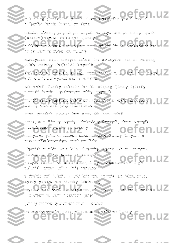 makonining   ( landshaftni   qamrab   oluvchi )  mavjudligi  yoxud   mavjud  
bo‘lganligi   hamda   boshqa   etnoslarga
nisbatan   o‘zining   yagonaligini   anglash   va   qayd   qilingan   nomga   egalik   
( etnonim )  asosida   shakllangan   ijtimoiy
birlik  ham  nazarda  tutiladi . Ay rim  etnoslarni  bir - biridan  farqlovchi  muhim 
belgisi  ularning  o‘ziga  xos  madaniy
xususiyatlari   orqali   namoyon   bo‘ladi .  Bu   xususiyatlar   har   bir   xalqning   
tarixiy - madaniy   rivojlanishi   jarayonida
shakllanadi   va   avloddan   avlodga   meros  bo‘lib   o‘tadi .  Fanda   bu   jarayon  
« etnik  an’analar » yoxud  « etnik   vorislik» 
deb   ataladi .  Bunday   an’analar   har   bir   xalqning   ijtimoiy - iqtisodiy   
turmushi   hamda   u  yashayotgan   tabiiy   geografik
muhit bilan  bog‘liq  holda  shakllanadi . Faqat  alohida  xalqlar  emas , balki  
ularning  shakllanish  jarayonida  ishtirok
etgan   qarindosh   guruhlar   ham   etnos   deb   ham   ataladi .
Etnos ,  xalq   ijtimoiy - siyosiy   liderlarsiz   yashamaydi ,  ularga   strategik   
maqsad,  xatti - harakatlariga   dasturiy
mohiyat va   yo‘nalish  beruvchi  etakchilar  kerak . Bunday  faoliyatni   « 
passionarlik» konsepsiyasi  orqali  atroflicha
o‘rganish   mumkin.  Unga  ko‘ra   dunyoning   yagona   axborot - energetik   
manzarasida  tarixda   chuqur   iz   qoldirgan
« buyuk   odamlar   va   xalqlar » ning   faoliyati   mexanizmlarini  to‘g‘ri   
tushunish   etnosni   to‘liq   ilmiy   manzarasini
yoritishda   qo‘l   keladi .  CHunki  ko‘pincha   ijtimoiy - tarixiybosqichlar ,  
siyosiy   yutuqlar   ana   shunday   liderlarning
hayoti  va  ijodi  orqali , ularning  etnos , xalq  hayotiga  optemistik  g‘oyalarni  
olib  kirgani  va  ularni  birlashtirib , yangi
ijtimoiy  birlikka  aylantir gani  bilan  o‘lchanadi .
Bu  nazariyaga  ko‘ra , etnos , millat tarixan  shakllangan  ijtimoiy 