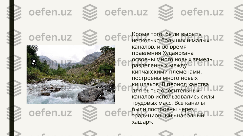 Кроме того, были вырыты 
несколько больших и малых 
каналов, и во время 
правления Худаярхана 
освоены много новых земель, 
разделенных между 
кипчакскими племенами, 
построены много новых 
кишлаков. В период ханства 
для рытья оросительных 
каналов использовались силы 
трудовых масс. Все каналы 
были построены через 
традиционный «народный 
хашар».  