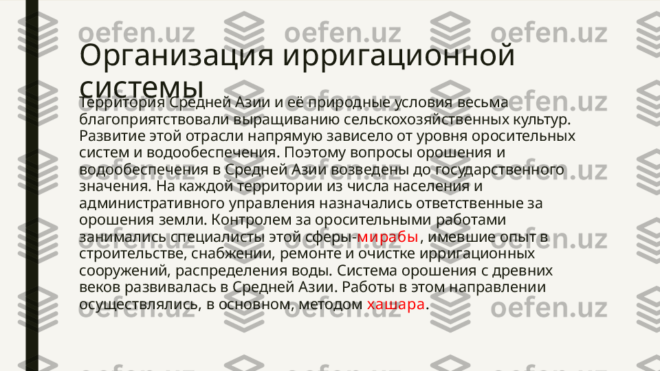 Организация ирригационной 
системы
Территория Средней Азии и её природные условия весьма 
благоприятствовали выращиванию сельскохозяйственных культур. 
Развитие этой отрасли напрямую зависело от уровня оросительных 
систем и водообеспечения. Поэтому вопросы орошения и 
водообеспечения в Средней Азии возведены до государственного 
значения. На каждой территории из числа населения и 
административного управления назначались ответственные за 
орошения земли. Контролем за оросительными работами 
занимались специалисты этой сферы- м ирабы , имевшие опыт в 
строительстве, снабжении, ремонте и очистке ирригационных 
сооружений, распределения воды. Система орошения с древних 
веков развивалась в Средней Азии. Работы в этом направлении 
осуществлялись, в основном, методом  хашара . 