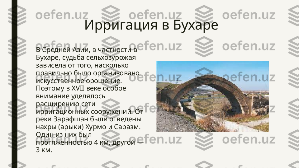 Ирригация в Бухаре
В Средней Азии, в частности в 
Бухаре, судьба сельхозурожая 
зависела от того, насколько 
правильно было организовано 
искусственное орошение. 
Поэтому в XVII веке особое 
внимание уделялось 
расширению сети 
ирригационных сооружений. От 
реки Зарафшан были отведены 
нахры (арыки) Хурмо и Саразм. 
Один из них был 
протяженностью 4 км, другой — 
3 км. 