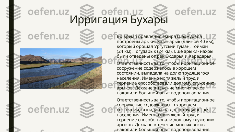 Ирригация Бухары
Во время правления эмира Шахмурада 
построены арыки: Казанарык (длиной 40 км), 
который орошал Ургутский туман, Тойман 
(24 км), Тогударык (24 км). Еще арыки- нахры 
были отведены от рек Окдарья и Карадарья.
Ответственность за то, чтобы ирригационное 
сооружение содержалось в хорошем 
состоянии, выпадала на долю трудящегося 
населения. Именно их тяжелый труд и 
терпение способствовали долгому служению 
арыков. Дехкане в течение многих веков 
накопили большой опыт водопользования.
Ответственность за то, чтобы ирригационное 
сооружение содержалось в хорошем 
состоянии, выпадала на долю трудящегося 
населения. Именно их тяжелый труд и 
терпение способствовали долгому служению 
арыков. Дехкане в течение многих веков 
накопили большой опыт водопользования.  