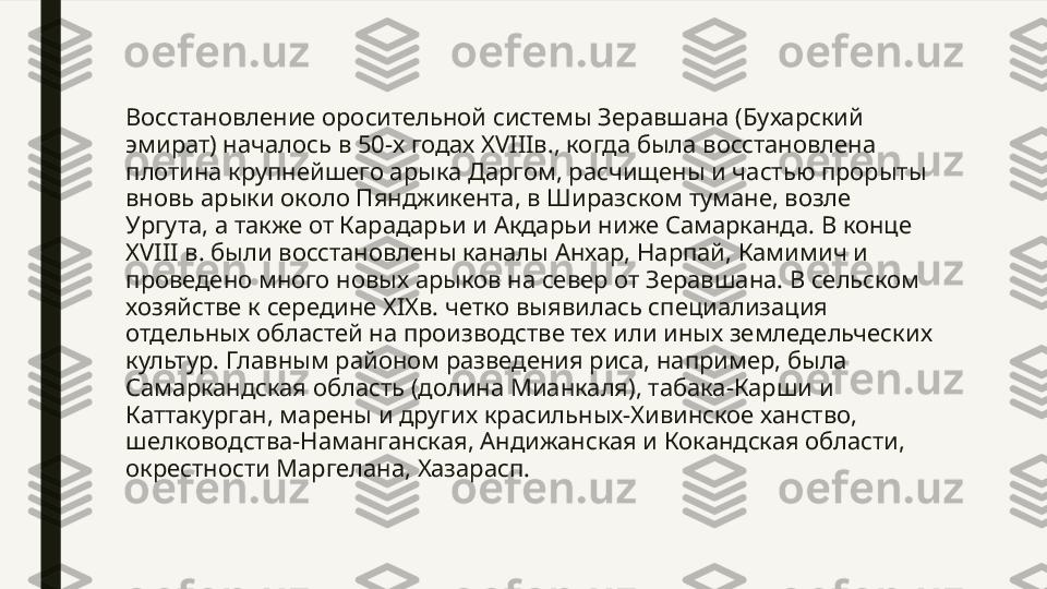 Восстановление оросительной системы Зеравшана (Бухарский 
эмират) началось в 50-х годах XVIIIв., когда была восстановлена 
плотина крупнейшего арыка Даргом, расчищены и частью прорыты 
вновь арыки около Пянджикента, в Ширазском тумане, возле 
Ургута, а также от Карадарьи и Акдарьи ниже Самарканда. В конце 
XVIII в. были восстановлены каналы Анхар, Нарпай, Камимич и 
проведено много новых арыков на север от Зеравшана. В сельском 
хозяйстве к середине XIXв. четко выявилась специализация 
отдельных областей на производстве тех или иных земледельческих 
культур. Главным районом разведения риса, например, была 
Самаркандская область (долина Мианкаля), табака-Карши и 
Каттакурган, марены и других красильных-Хивинское ханство, 
шелководства-Наманганская, Андижанская и Кокандская области, 
окрестности Маргелана, Хазарасп.  