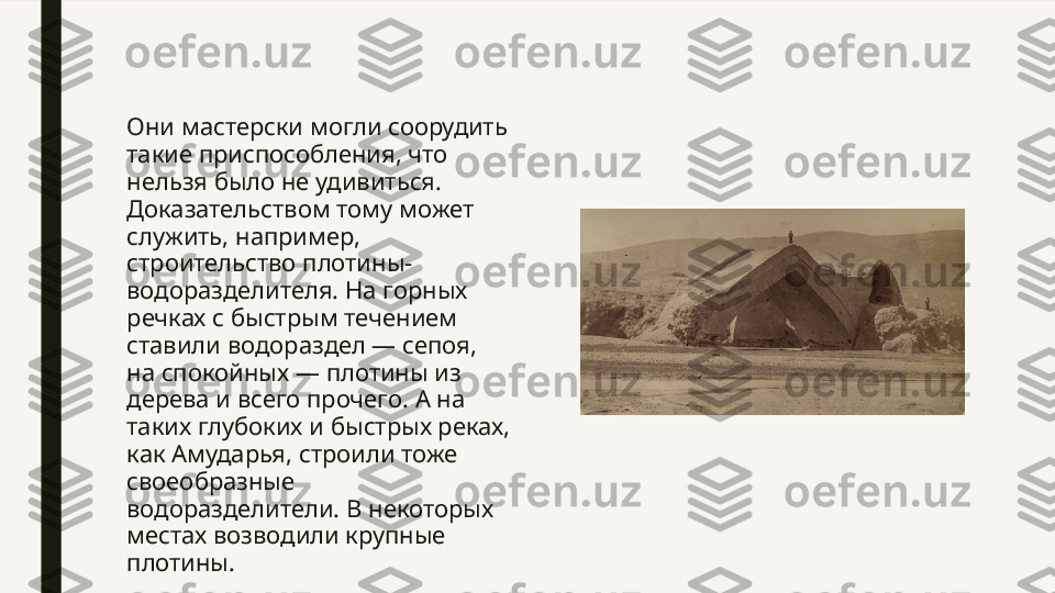 Они мастерски могли соорудить 
такие приспособления, что 
нельзя было не удивиться. 
Доказательством тому может 
служить, например, 
строительство плотины-
водоразделителя. На горных 
речках с быстрым течением 
ставили водораздел — сепоя, 
на спокойных — плотины из 
дерева и всего прочего. А на 
таких глубоких и быстрых реках, 
как Амударья, строили тоже 
своеобразные 
водоразделители. В некоторых 
местах возводили крупные 
плотины. 