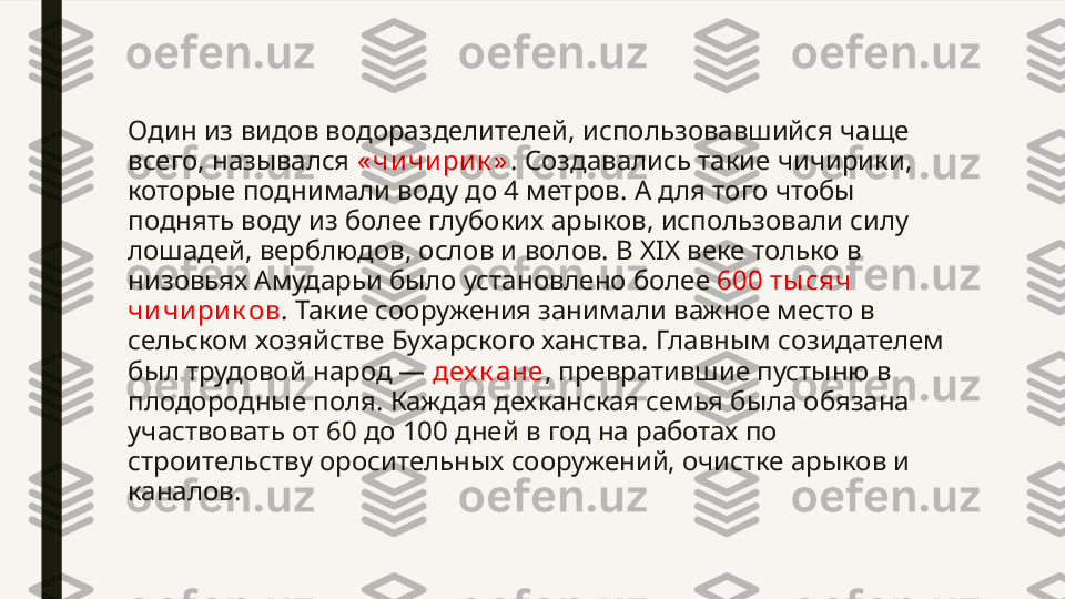 Один из видов водоразделителей, использовавшийся чаще 
всего, назывался  « чи чи рик » . Создавались такие чичирики, 
которые поднимали воду до 4 метров. А для того чтобы 
поднять воду из более глубоких арыков, использовали силу 
лошадей, верблюдов, ослов и волов. В XIX веке только в 
низовьях Амударьи было установлено более  600 ты сяч 
чи чири к ов . Такие сооружения занимали важное место в 
сельском хозяйстве Бухарского ханства. Главным созидателем 
был трудовой народ —  дех к ане , превратившие пустыню в 
плодородные поля. Каждая дехканская семья была обязана 
участвовать от 60 до 100 дней в год на работах по 
строительству оросительных сооружений, очистке арыков и 
каналов. 