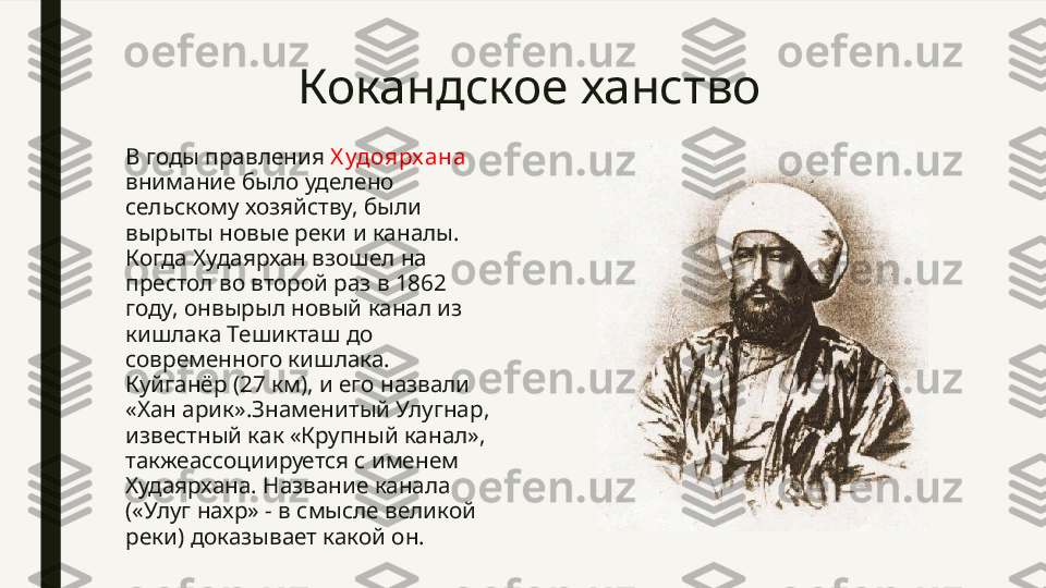 Кокандское ханство
В годы правления  Х удоярхана 
внимание было уделено 
сельскому хозяйству, были 
вырыты новые реки и каналы. 
Когда Худаярхан взошел на 
престол во второй раз в 1862 
году, онвырыл новый канал из 
кишлака Тешикташ до 
современного кишлака. 
Куйганёр (27 км), и его назвали 
«Хан арик».Знаменитый Улугнар, 
известный как «Крупный канал», 
такжеассоциируется с именем 
Худаярхана. Название канала 
(«Улуг нахр» - в смысле великой 
реки) доказывает какой он. 