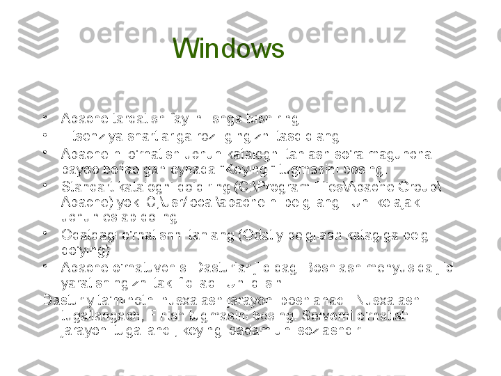 Windows 
•
Apache tarqatish faylini ishga tushiring.
•
Litsenziya shartlariga roziligingizni tasdiqlang
•
Apache-ni o'rnatish uchun katalogni tanlash so'ralmaguncha 
paydo bo'ladigan oynada "Keyingi" tugmasini bosing.
•
Standart katalogni qoldiring (C:\Program Files\Apache Group\
Apache) yoki C;\usr/local\apache ni belgilang . Uni kelajak 
uchun eslab qoling.
•
Odatdagi o'rnatishni tanlang (Odatiy belgilash katagiga belgi 
qo'ying)
•
Apache o'rnatuvchisi Dasturlar jildidagi Boshlash menyusida jild 
yaratishingizni taklif qiladi. Uni qilsin
Dasturiy ta'minotni nusxalash jarayoni boshlanadi. Nusxalash 
tugallangach, Finish tugmasini bosing. Serverni o'rnatish 
jarayoni tugallandi; keyingi qadam uni sozlashdir. 