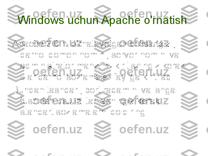 Windows uchun Apache o'rnatish 
Apache 2.0 ni o'rnatayotgan bo'lsangiz , 
darhol domen nomini, server nomini va 
administrator manzilini kiritishingiz kerak - 
ular darhol sozlamalar fayliga kiritiladi.
Bundan tashqari, port raqamini va ishga 
tushirish usulini tanlashingiz kerak - 
standart sozlamalarni qoldiring. 