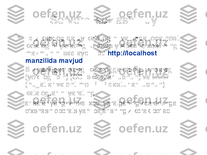 Serverni sozlash - uy
•
Ildiz katalogida uy katalogini va unda localhost 
katalogini yarating. U asosiy Apache xostining 
mazmunini saqlaydi - bu  http://localhost 
manzilida mavjud  .
•
Siz yaratgan oxirgi katalogga o'ting. Unda cgi 
(yoki cgi-bin) (CGI skriptlari uchun) va www 
(hujjatlar va ehtimol PHP dasturlari uchun) 
kataloglarini yarating.  
  Har safar yangi virtual xost yaratganingizda shunga 
o'xshash operatsiyani bajarishingiz kerak bo'ladi 