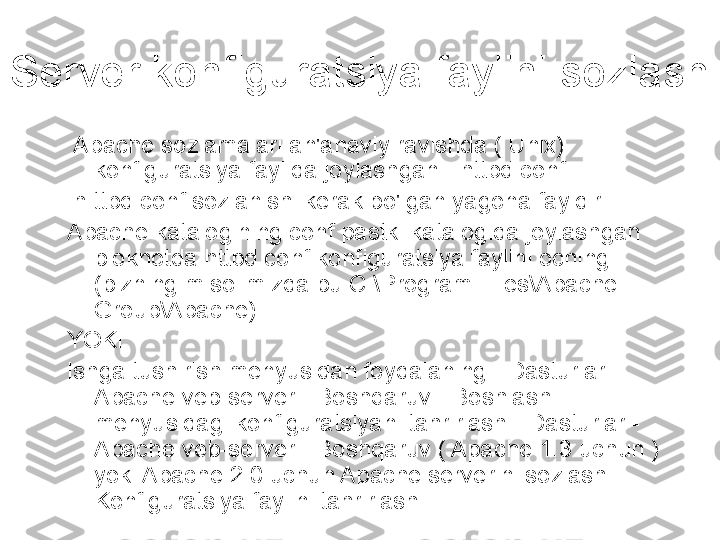 Server konfiguratsiya faylini sozlash
  Apache sozlamalari an'anaviy ravishda ( Unix) 
konfiguratsiya faylida joylashgan - httpd.conf
  h ttpd.conf sozlanishi kerak bo'lgan yagona fayldir.
Apache katalogining conf pastki katalogida joylashgan 
bloknotda httpd.conf konfiguratsiya faylini oching 
(bizning misolimizda bu C:\Program Files\Apache 
Group\Apache).
YOKI
Ishga tushirish menyusidan foydalaning - Dasturlar - 
Apache veb-server - Boshqaruv - Boshlash 
menyusidagi konfiguratsiyani tahrirlash - Dasturlar - 
Apache veb-server - Boshqaruv ( Apache 1.3 uchun ) 
yoki Apache 2.0 uchun Apache serverini sozlash - 
Konfiguratsiya faylini tahrirlash . 