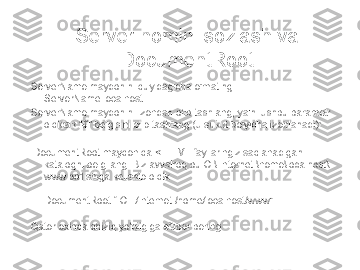 Server nomini sozlash va 
DocumentRoot
ServerName maydonini quyidagicha o'rnating: 
ServerName localhost
ServerName maydonini izohdan olib tashlang, ya'ni ushbu parametr 
oldidan "#" belgisini olib tashlang (u sukut bo'yicha izohlanadi)!
  DocumentRoot maydonida < HTML fayllaringiz saqlanadigan 
katalogni belgilang. Biz avvalroq bu C:\ Internet \home\localhost\
www bo'lishiga kelishib oldik 
: 
DocumentRoot “ C : /Internet /home/localhost/www”
Qator oxirida chiziq yo'qligiga e'tibor bering 