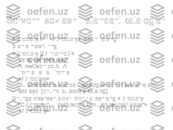 Serverni sozlash - standart kataloglar
<Directory />...</Directory> blokini toping
bilan almashtiring
<Directory S:/ Internet/ > 
Variantlar indekslari 
AllowOverride All All 
from all all all from all 
</Directory> 
Bu blok barcha standart kataloglar uchun sozlamalarni 
saqlaydi (chunki bu asosiy katalog).
Shunga o'xshash blokni o'chirib tashlang <Directory 
"C:/Program Files/Apache Group/Apache/htdocs">… 
</Directory>. 