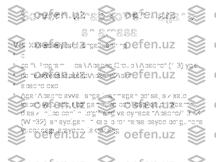 Serverni sinab ko'rish - agar u 
ishlamasa
MS-DOS sessiyasini ishga tushiring
•
c:
•
cd "\ Program Files \ Apache Group \ Apache" (1.3) yoki
•
cd "\usr\local\apache\Apache2\bin"
•
apache.exe
•
Agar Apache avval ishga tushmagan bo'lsa, siz xato 
xabari va u sodir bo'lgan httpd.conf dagi qator raqamini 
olasiz. httpd.conf ni to'g'rilang va oynada "Apache/1.3.14 
(Win32) ishlayotgan..." kabi biror narsa paydo bo'lguncha 
yuqoridagi jarayonni takrorlang. 