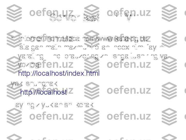 Server testi - HTML
•
Internet /home/localhost/www katalogida 
istalgan matn mazmuni bilan index.html faylini 
yarating. Endi brauzeringizni ishga tushiring va 
yozing: 
http://localhost/index.html
yoki shunchaki
  http://localhost
Faylingiz yuklanishi kerak   