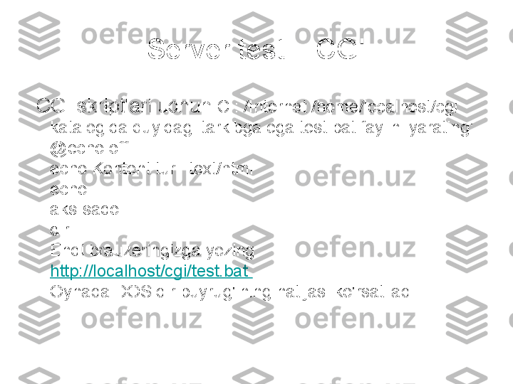 Server testi - CGI
  CGI skriptlari uchun  C : /Internet /home/localhost/cgi 
katalogida quyidagi tarkibga ega test.bat faylini yarating: 
@echo off 
echo Kontent turi: text/html 
echo. 
aks-sado. 
dir 
Endi brauzeringizga yozing: 
http://localhost/cgi/test.bat 
Oynada DOS dir buyrug'ining natijasi ko'rsatiladi. 