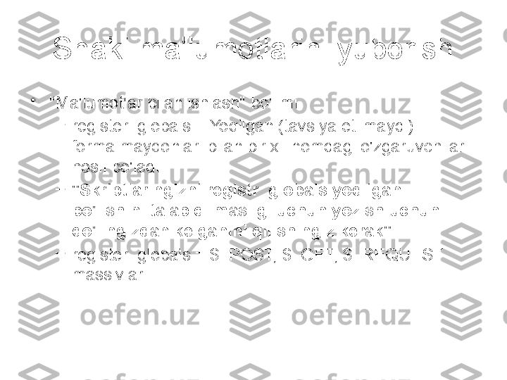 Shakl ma'lumotlarini yuborish
•
"Ma'lumotlar bilan ishlash" bo'limi
–
register_globals = Yoqilgan (tavsiya etilmaydi) 
forma maydonlari bilan bir xil nomdagi o'zgaruvchilar 
hosil bo'ladi
–
"Skriptlaringizni registr_globals yoqilgan 
bo'lishini talab qilmasligi uchun yozish uchun 
qo'lingizdan kelganini qilishingiz kerak"
–
register_globals = $_POST, $_GET, $_REQUEST 
massivlari  