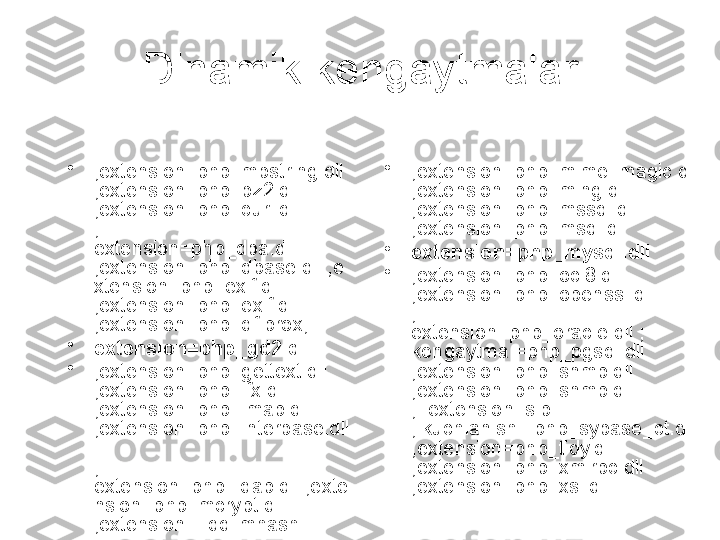 Dinamik kengaytmalar
•
;extension=php_mbstring.dll 
;extension=php_bz2.dll 
;extension=php_curl.dll 
; 
extension=php_dba.dll 
;extension=php_dbase.dll ;e
xtension=php_exif.dll 
;extension=php_exif.dll 
;extension=php_df.prox;
•
extension=php_gd2.dll
•
;extension=php_gettext.dll 
;extension=php_ifx.dll 
;extension=php_imap.dll 
;extension=php_interbase.dll 
; 
extension=php_ldap.dll ;exte
nsion=php_mcrypt.dll 
;extension =.ddllmhash •
;extension=php_mime_magic.dll 
;extension=php_ming.dll 
;extension=php_mssql.dll 
;extension=php_msql.dll
•
extension=php_mysql.dll
•
;extension=php_oci8.dll 
;extension=php_openssl.dll 
; 
extension=php_oracle.dll ; 
kengaytma =php_pgsql.dll 
;extension=php_snmp.dll 
;extension=php_snmp.dll 
;_extension=slp 
; kuchlanish =php_sybase_ct.dll 
;extension=php_tidy.dll 
;extension=php_xmlrpc.dll 
;extension=php_xsl.dll 