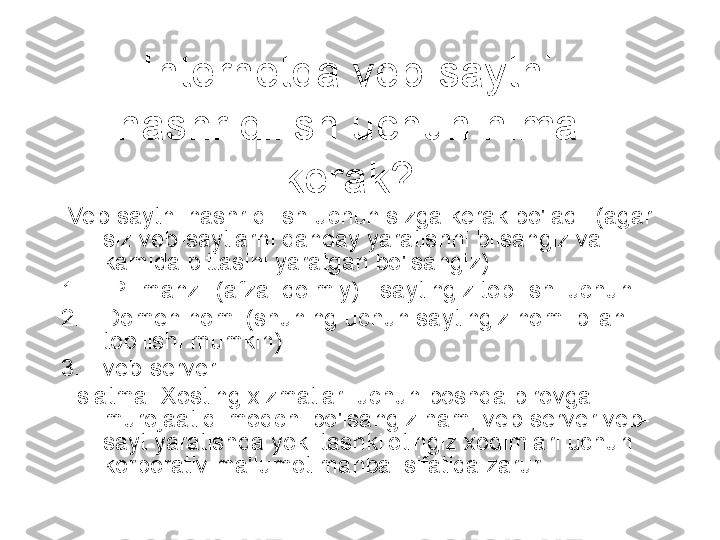 Internetda veb-saytni 
nashr qilish uchun nima 
kerak?
  Veb-saytni nashr qilish uchun sizga kerak bo'ladi: (agar 
siz veb-saytlarni qanday yaratishni bilsangiz va 
kamida bittasini yaratgan bo'lsangiz)
1. IP- manzil (afzal doimiy) - saytingiz topilishi uchun
2. Domen nomi (shuning uchun saytingiz nomi bilan 
topilishi mumkin)
3. veb-server
Eslatma: Xosting xizmatlari uchun boshqa birovga 
murojaat qilmoqchi bo'lsangiz ham, veb-server veb-
sayt yaratishda yoki tashkilotingiz xodimlari uchun 
korporativ ma'lumot manbai sifatida zarur. 