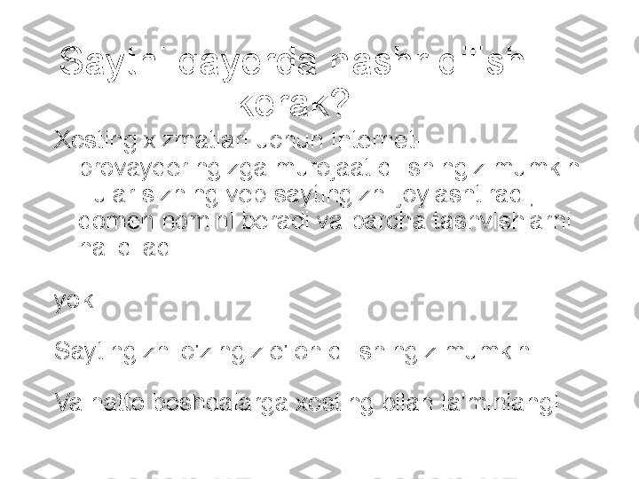 Saytni qayerda nashr qilish 
kerak?
Xosting xizmatlari uchun Internet-
provayderingizga murojaat qilishingiz mumkin 
- ular sizning veb-saytingizni joylashtiradi, 
domen nomini beradi va barcha tashvishlarni 
hal qiladi.
yoki
Saytingizni o'zingiz e'lon qilishingiz mumkin!
Va hatto boshqalarga xosting bilan ta'minlang!
  