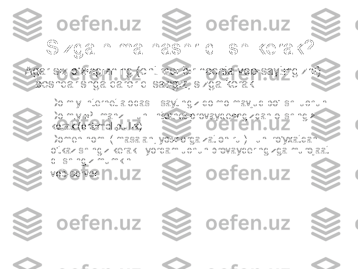 Sizga nima nashr qilish kerak?
  Agar siz o'zingizning (ehtimol bir nechta veb-saytingizni) 
boshqarishga qaror qilsangiz, sizga kerak:
–
Doimiy Internet aloqasi - saytingiz doimo mavjud bo'lishi uchun
–
Doimiy IP- manzil - uni Internet-provayderingizdan olishingiz 
kerak (ehtimol pullik)
–
Domen nomi ( masalan, your.orgaization.ru ) - uni ro'yxatdan 
o'tkazishingiz kerak - yordam uchun provayderingizga murojaat 
qilishingiz mumkin
–
veb-server
  