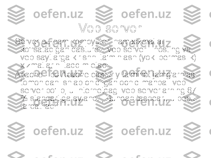 Veb-server
  Server bu ham kompyuter, ham xizmatlar 
ko'rsatadigan dasturdir. veb-server - hosting va 
veb-saytlarga kirishni ta'minlash (yoki bermaslik) 
xizmatlarini taqdim etadi
  Apache - bu Apache dasturiy ta'minot jamg'armasi 
tomonidan ishlab chiqilgan ochiq manbali veb-
server bo'lib, u Internetdagi veb-serverlarning 67 
% standartiga aylandi ; Bundan tashqari, u bepul 
tarqatiladi! 