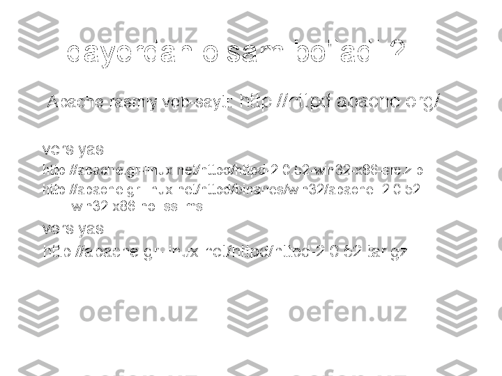 qayerdan olsam bo'ladi ?
  Apache rasmiy veb-sayti:  http://httpd.apache.org/
versiyasi :
http://apache.gr-linux.net/httpd/httpd-2.0.52-win32-x86-src.zip
http://apache.gr-linux.net/httpd/binaries/win32/apache_2.0.52-
win32-x86-no_ssl.msi
versiyasi :
http://apache.gr-linux.net/httpd/httpd-2.0.52.tar.gz 