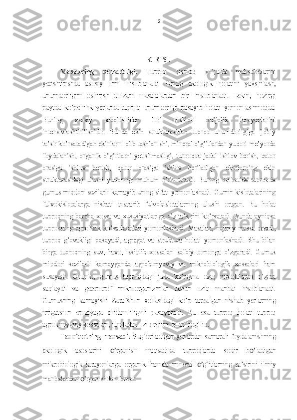 2
KIRISH
Mavzuning   dolzarbligi.   Tuproq   qishloq   xo’jalik   mahsulotlarini
yetishtirishda   asosiy   omil   hisoblanadi.   Uning   ekologik   holatini   yaxshilash,
unumdorligini   oshirish   dolzarb   masalalardan   biri   hisoblanadi.   Lekin,   hozirgi
paytda   ko’pchilik   yerlarda   tuproq   unumdorligi   pasayib   holati   yomonlashmoqda.
Buning   asosiy   sabablaridan   biri   qishloq   xo’jalik   jarayonlarini
intensivlashtirilishidir.   Bunda   ekin   strukturasidan   tuproq   unumdorligiga   ijobiy
ta’sir ko’rsatadigan ekinlarni olib tashlanishi, mineral o’g’itlardan yuqori me’yorda
foydalanish,   organik   o’g’itlarni   yetishmasligi,   tuproqqa   jadal   ishlov   berish,   qator
orasiga   ishlov   berish,   qator   orasiga   ishlov   beriladigan   ekinlarning   ekin
strukturasidagi   ulushi   yuqoriligi   muhum   o’rin   tutadi.   Buning   oqibatida   tuproqda
gumus miqdori sezilarli kamayib uning sifati yomonlashadi. Gumin kislotalarining
fulvokislotalarga   nisbati   qisqarib   fulvokislotalarning   ulushi   ortgan.   Bu   holat
tuproqning barcha xossa va xususiyatlariga o’z ta’sirini ko’rsatadi. Bunda ayniqsa
tuproqning   agrofizik   ko’satkichlari   yomonlashadi.   Masalan,   hajmiy   massa   ortadi,
tuproq   g’ovakligi   pasayadi,   agregat   va   struktura   holati   yomonlashadi.   Shu   bilan
birga   tuproqning   suv,   havo,   issiqlik   xossalari   salbiy   tomonga   o’zgaradi.   Gumus
miqdori   sezilarli   kamayganda   agrokimyoviy   va   mikrobiologik   xossalari   ham
susayadi.   Chunki,   gumus   tuproqdagi   juda   ko’pgina   oziq   moddalarini   o’zida
saqlaydi   va   geterotrof   mikroorganizmlar   uchun   oziq   manbai   hisoblanadi.
Gumusning   kamayishi   Zarafshon   vohasidagi   ko’p   tarqalgan   nishab   yerlarning
irrigatsion   eroziyaga   chidamliligini   pasaytiradi.   Bu   esa   tuproq   holati   tuproq
agrokimyoviy xossalari, jumladan oziq rejimi bilan bog’liq.
Tadqiqotning maqsadi.   Sug‘oriladigan yerlardan samarali foydalanishning
ekologik   asoslarini   o’ rganish   maqsadida   tuproqlarda   sodir   b o’ ladigan
mikrobiologik   jarayonlarga   organik   hamda   mineral   o’ g‘itlarning   ta’sirini   ilmiy
manbalardan  o’ rganishdan iborat.    