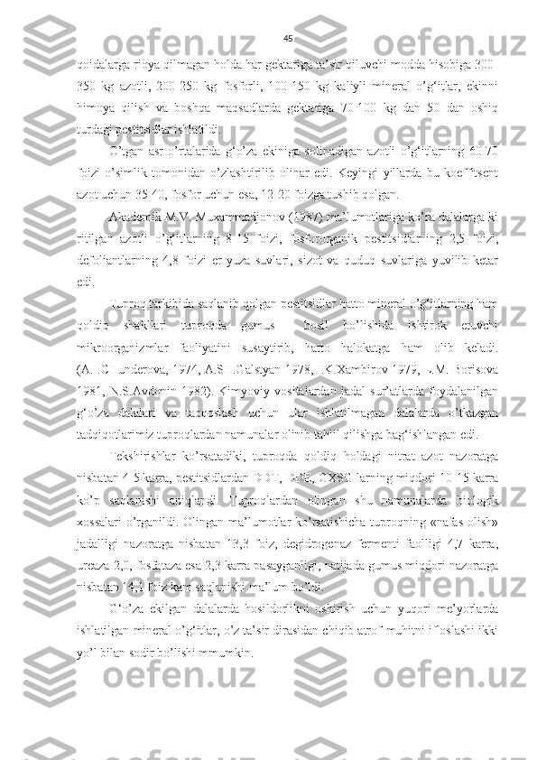 45
qoidalarga rioya qilmagan holda har gektariga ta’sir qiluvchi modda hisobiga 300-
350   kg   azotli,   200-250   kg   fosforli,   100-150   kg   kaliyli   mineral   o’g‘itlar,   ekinni
himoya   qilish   va   boshqa   maqsadlarda   gektariga   70-100   kg   dan   50   dan   oshiq
turdagi pestitsidlar ishlatildi.
O’tgan   asr   o’rtalarida   g‘o’za   ekiniga   solinadigan   azotli   o’g‘itlarning   60-70
foizi   o’simlik   tomonidan   o’zlashtirilib   olinar   edi.   Keyingi   yillarda   bu   koeffitsent
azot uchun 35-40, fosfor uchun esa, 12-20 foizga tushib qolgan.
Akademik M.V. Muxammadjonov (1987) ma’lumotlariga ko’ra dalalarga ki
ritilgan   azotli   o’g‘itlarning   8-15   foizi,   fosfororganik   pestitsidlarning   2,5   foizi,
defoliantlarning   4,8   foizi   er   yuza   suvlari,   sizot   va   quduq   suvlariga   yuvilib   ketar
edi. 
Tuproq tarkibida saqlanib qolgan pestitsidlar hatto mineral o’g‘itlarning ham
qoldiq   shakllari   tuproqda   gumus     hosil   bo’lishida   ishtirok   etuvchi
mikroorganizmlar   faoliyatini   susaytirib,   hatto   halokatga   ham   olib   keladi.
(A.I.CHunderova, 1974, A.SH.Galstyan 1978, I.K.Xambirov 1979, L.M. Borisova
1981,   N.S.Avdonin   1982).   Kimyoviy   vositalardan   jadal   sur’atlarda   foydalanilgan
g‘o’za   dalalari   va   taqqoslash   uchun   ular   ishlatilmagan   dalalarda   o’tkazgan
tadqiqotlarimiz tuproqlardan namunalar olinib tahlil qilishga bag‘ishlangan edi.
Tekshirishlar   ko’rsatadiki,   tuproqda   qoldiq   holdagi   nitrat   azot   nazoratga
nisbatan 4-5 karra, pestitsidlardan DDT, DDE, GXSG larning miqdori 10-15 karra
ko’p   saqlanishi   aniqlandi.   Tuproqlardan   olingan   shu   namunalarda   biologik
xossalari  o’rganildi. Olingan ma’lumotlar  ko’rsatishicha  tuproqning «nafas  olish»
jadalligi   nazoratga   nisbatan   13,3   foiz,   degidrogenaz   fermenti   faolligi   4,7   karra,
ureaza 2,0, fosfataza esa 2,3 karra pasayganligi, natijada gumus miqdori nazoratga
nisbatan 14,1 foiz kam saqlanishi ma’lum bo’ldi.
G‘o’za   ekilgan   dalalarda   hosildorlikni   oshirish   uchun   yuqori   me’yorlarda
ishlatilgan mineral o’g‘itlar, o’z ta’sir dirasidan chiqib atrof-muhitni ifloslashi ikki
yo’l bilan sodir bo’lishi mmumkin. 