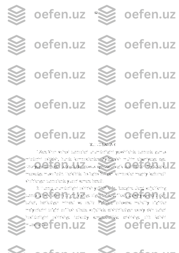 52
XULOSALAR
1.Zarafshon   vohasi   tuproqlari   unumdorligini   yaxshilahda   tuproqda   gumus
miqdorini   oshirish,   bunda   kompostlardan   foydalanish   muhim   ahamiyatga   ega.
Eroziyaga   uchragan   tuproqlarda   maxsus   agrotexnologik   tadbirlardan   foydalanish
maqsadga muvofiqdir. Tarkibida fosfogips bo’lgan kompostlar  magniy karbonatli
sho’rlangan tuproqlarda yuqori samara beradi.
2. Tuproq unumdorligini oshirish yo’llari ko’p, faqatgina ularni xo’jalikning
tuproq-iqlim sharoitini to’g‘ri hisobga olgan holda qo’llash, takroriy va oraliq ekin
turlari,   beriladigan   mineral   va   oraliq   o’g‘itlar,   qolaversa   mahalliy   o’g‘itlar
me’yorlarini   to’g‘ri   qo’llash   albatta   xo’jalikda   etishtiriladigan   asosiy   ekin   turlari
hosildorligini   oshirishga   iqtisodiy   samaradorlikka   erishishga   olib   kelishi
muqarrardir.  