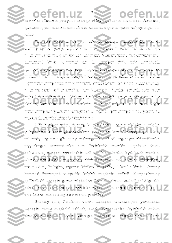 7
«parnik»  effektivini pasaytirib ekolagik salbiy oqibatlarini oldini oladi. Aksincha,
gumusning   parchalanishi   atmosferada   karbonat   angidrid   gazini   ko’payishiga   olib
keladi.
Zarafshon   voxasida   texnogen   ta’siriga   uchragan   tuproqlar   ham   borki,
ularning   agrokimyoviy,   agrofizik   va   mikrobiologik   hossalari   hamda   ekologik
holati tipik sharoitdagidan sezilarli farq qiladi. Masalan, tadqiqotlar ko’rsatishicha,
Samarqand   kimyo   kombinati   atrofida   tarqalgan   tipik   bo’z   tuproqlarda
guminifikatsiya jarayoni va mikrobiologikfaollik susayadi. Shunung uchun gumus
miqdorini   ma’lim   darajada   pasayishi   kuzatiladi.   Bunga   sabab   ushbu   tuproqlarda
og’ir metallarning miqdorini kombinat ta’sirida sezilarli oshishidir. Xuddi shunday
holat   magistral   yo’llar   atrofida   ham   kuzatiladi.   Bunday   yerlarda   oziq-ovqat
mahsulotlarini   beradigan   ekinlarni,   jumladan   mevali   daraxtlar,   sabzavot,   poliz
ekinlari,   kartoshka   va   g’alla   ekinlarini   ekish   maqsadga   muvofiq   emas.   Og’ir
metallarning salbiy ta’sirini kamaytirishda organic o’g’itlarning roli beqiyosdir. Bu
maxsus dala tajribalarida o’z isbotini topdi. 
Olib   borilgan   tadqiqotlarning   ko’rsatishicha,   organic   o’g’itlar,   jumladan
go’ng tuproq unumdorligi va xossalarini yaxshilahda katta ahamiyatga ega. Lekin,
an’anaviy   organic   o’g’it   go’ng   etishmaganda   turli   xil   organogen   chiqindilardan
tayyorlangan   kompostlardan   ham   foydalanish   mumkin.   Tajribalar   shunu
ko’rsatadiki,   compost   tayyorlashda   turli   xil   chiqindilardan   foydalanish   mumkin.
Ular qatoriga shahar qattiq maishiy chiqindilari, paxta tozalah zavodi chiqindilari,
tovuq   axlati,   fosfogips,   segareta   fabrikasi   chiqindisi,   il   kabilar   kiradi.   Ularning
hammasi   Samarqand   viloyatida   ko’plab   miqdorda   topiladi.   Kompostlarning
qo’llanilishi   tuproqda   gumus   miqdori   va   GK:FK   nisbatini   sezilarli   ortishiga   olib
keladi.   Shu   bilan   birga   oziq   moddalar   miqdori   ham   ortadi.   Kompostlar   tuproq
agrofizik va mikrobiologik xossalarini yaxshiladi.
Shunday   qilib,   Zarafshon   vohasi   tuproqlari   unumdorligini   yaxshilahda
tuproqda   gumus   miqdorini   oshirish,   bunda   kompostlardan   foydalanish   muhim
ahamiyatga   ega.   Eroziyaga   uchragan   tuproqlarda   maxsus   agrotexnologik 