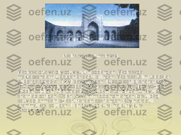 
Madrasa orta va oliy oquv yurti hisoblangan. Madrasaga 
maktabxonalarni tugatganlar qabul qilingan. Madrasa talimi talabalar 
iqtidoriga qarab 7 - 12 yil davom etgan. Buxoro xonligi shaharlarida 
150 dan ortiq madrasa bolgan. Madrasada arab, fors tilida yozilgan 
kitoblar oqitilgan, ular talabalarga mudarris tomonidan turkiy tilda 
sharhlab berilgan. Oqish „Avvali ilm” deb nomlangan fors tilidagi 
oquv qollanmasini ozlashtirishdan boshlangan. Keyin arab tili 
grammatikasi oqitilgan. Fiqh (huquq) kursi majburiy kurs 
hisoblangan. Nodir devonbegi madrasasi. 