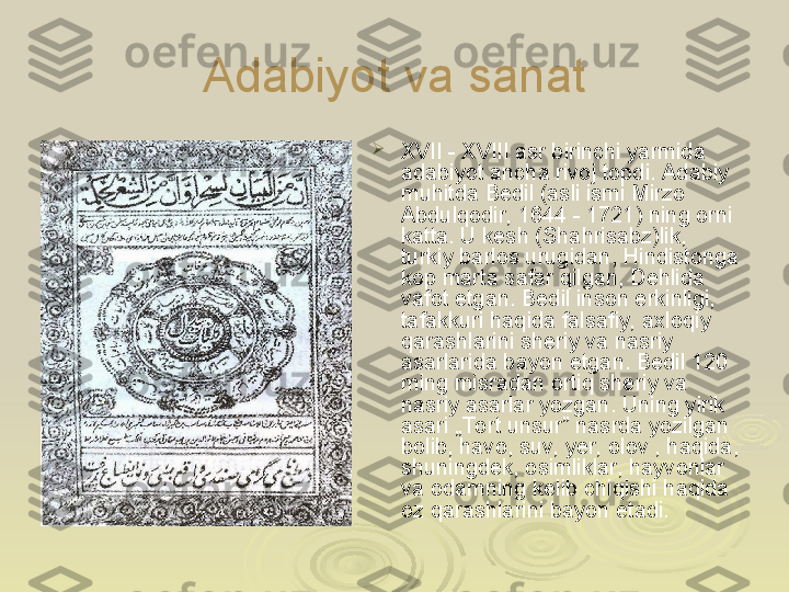 Adabiyot va sanat

XVII - XVIII asr birinchi yarmida 
adabiyot ancha rivoj topdi. Adabiy 
muhitda Bedil (asli ismi Mirzo 
Abdulqodir, 1644 - 1721) ning orni 
katta. U kesh (Shahrisabz)lik, 
turkiy barlos urugidan, Hindistonga 
kop marta safar qilgan, Dehlida 
vafot etgan. Bedil inson erkinligi, 
tafakkuri haqida falsafiy, axloqiy 
qarashlarini sheriy va nasriy 
asarlarida bayon etgan. Bedil 120 
ming misradan ortiq sheriy va 
nasriy asarlar yozgan. Uning yirik 
asari „To rt unsur” nasrda yozilgan 
bolib, havo, suv, yer, olov , haqida, 
shuningdek, osimliklar, hayvonlar 
va odamning kelib  с hiqishi haqida 
oz qarashlarini bayon etadi. 