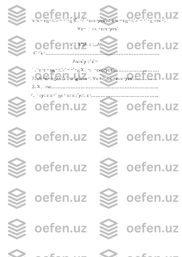 Paramagnetizmning Xund nazaryasi. Paramagnetizimning kvant
Van-Flek nazaryasi
                                         MUNDAREJA
     Kirish…………………………………………………………….
                                      Asosiy qisim
     1.Paramagnetizimning Xund nazaryasi……………………….
     2. Paramagnetizimnig kvant Van-Flek nazaryasi……………
     3. Xulosa…………………………………………………………
    4. Foydalanilgan adabiyotlar…………………………………... 