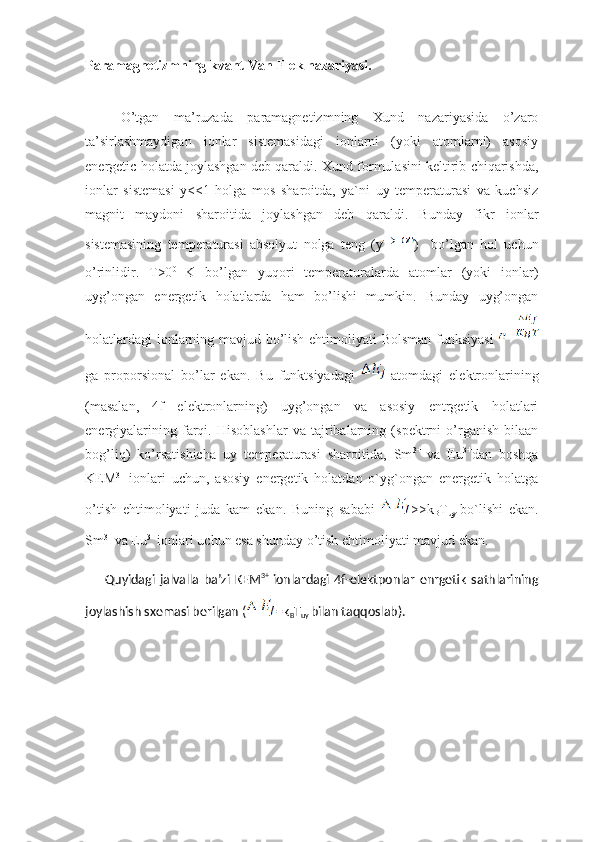 Paramagnetizmning kvant Van-Flek nazariyasi.
O’tgan   ma’ruzada   paramagnetizmning   Xund   nazariyasida   o’zaro
ta’sirlashmaydigan   ionlar   sistemasidagi   ionlarni   (yoki   atomlarni)   asosiy
energetic holatda joylashgan deb qaraldi.  Xund formulasini keltirib chiqarishda,
ionlar   sistemasi   y<<1   holga   mos   sharoitda,   ya`ni   uy   temperaturasi   va   kuchsiz
magnit   maydoni   sharoitida   joylashgan   deb   qaraldi.   Bunday   fikr   ionlar
sistemasining   temperaturasi   absolyut   nolga   teng   (y )     bo’lgan   hol   uchun
o’rinlidir.   T>0 0  
K   bo’lgan   yuqori   temperaturalarda   atomlar   (yoki   ionlar)
uyg’ongan   energetik   holatlarda   ham   bo’lishi   mumkin.   Bunday   uyg’ongan
holatlardagi  ionlarning mavjud bo’lish ehtimoliyati Bolsman funksiyasi  
ga   proporsional   bo’lar   ekan.   Bu   funktsiyadagi     atomdagi   elektronlarining
(masalan,   4f   elektronlarning)   uyg’ongan   va   asosiy   entrgetik   holatlari
energiyalarining   farqi.   Hisoblashlar   va   tajribalarning   (spektrni   o’rganish   bilaan
bog’liq)   ko’rsatishicha   uy   temperaturasi   sharoitida,   Sm 3+  
va   Eu 3+
dan   boshqa
KEM 3+  
ionlari   uchun,   asosiy   energetik   holatdan   o`yg`ongan   energetik   holatga
o’tish   ehtimoliyati   juda   kam   ekan.   Buning   sababi   >>k
B T
uy   bo`lishi   ekan.
Sm 3+ 
va Eu 3+ 
ionlari uchun esa shunday o’tish ehtimoliyati mavjud ekan.
              Quyidagi   jalvalla   ba’zi   KEM 3+  
ionlardagi   4f-elektponlar   enrgetik   sathlarining
joylashish sxemasi berilgan ( =k
B T
uy  bilan taqqoslab).
          
          