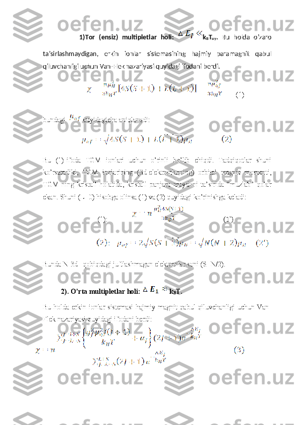                   1)Tor   (ensiz)   multipletlar   holi:   k
B T
uy .   Bu   holda   o’zaro
ta’sirlashmaydigan,   erkin   ionlar   sistemasining   hajmiy   paramagnit   qabul
qiluvchanligi uchun Van-Flek nazariyasi quyidagi ifodani berdi.
                                      (1)
bundagi  quyidagicha aniqlanadi: 
            
Bu   (1)-ifoda   TGM   ionlari   uchun   o’rinli   bo’lib   chiqdi.   Tadqiqotlar   shuni
ko’rsatadiki,   TGM   ionlarining   (3d-elektronlarning)   orbital   magnit   momenti,
TGM   ning   kristall   holatida,   kristall   panjara   maydoni   ta’sirida   “muzlab”   qolar
ekan. Shuni (L=0) hisobga olinsa (1) va (2) quyidagi ko’rinishga keladi: 
          (1):                                  (1`)
Bunda N-3d –qobiqdagi juftlashmagan elektronlar soni (S=N/2).
2). O’rta multipletlar holi:  k
B T. 
Bu holda erkin ionlar sistemasi  hajmiy magnit qabul qiluvchanligi uchun Van-
Flek nazariyasi quyidagi ifodani berdi:  