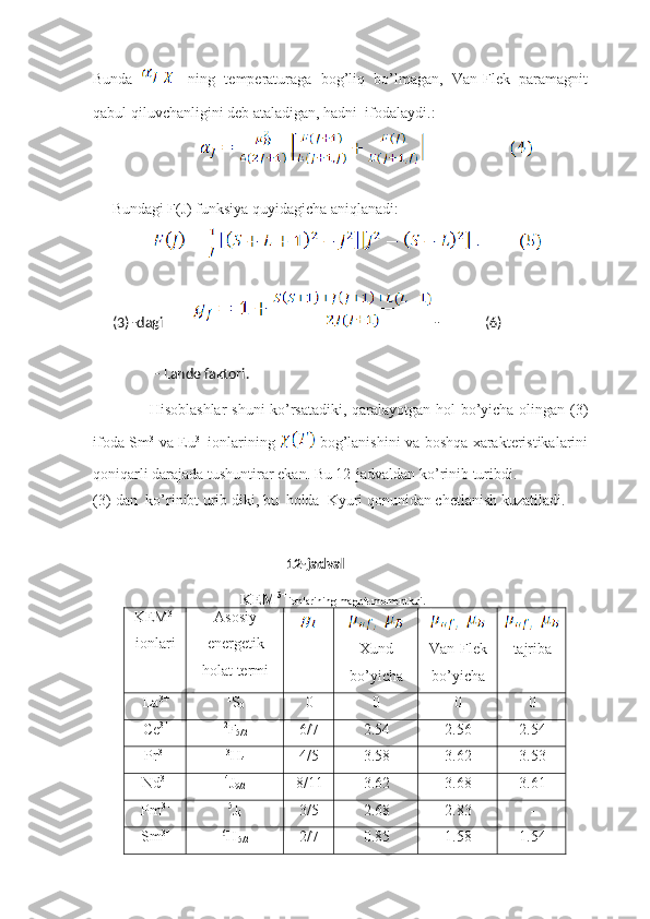 Bunda   - -   ning   temperaturaga   bog’liq   bo’lmagan,   Van-Flek   paramagnit
qabul qiluvchanligini deb ataladigan, hadni  ifodalaydi.:
                  
         Bundagi F(J) funksiya quyidagicha aniqlanadi:      
                    
(3) -dagi           -             (6)
  - Lande faktori. 
                           Hisoblashlar  shuni ko’rsatadiki, qaralayotgan hol bo’yicha olingan (3)
ifoda Sm 3+
va Eu 3+  
ionlarining     bog’lanishini va boshqa xarakteristikalarini
qoniqarli darajada tushuntirar ekan. Bu 12-jadvaldan ko’rinib turibdi.
(3)-dan  ko’rinibt urib diki, bu  holda  Kyuri qonunidan chetlanish kuzatiladi. 
                                                                               
12-jadval
KEM 3+ 
ionlarining magnit momentlari.
KEM 3+
ionlari Asosiy
energetik
holat termi Xund
bo’yicha Van-Flek
bo’yicha tajriba
La 3+ 1
S
0 0 0 0 0
Ce 3+ 2
F
5/2 6/7 2.54 2.56 2.54
Pr 3+ 3
H
4 4/5 3.58 3.62 3.53
Nd 3+ 4
J
9/2 8/11 3.62 3.68 3.61
Pm 3+ 5
J
4 3/5 2.68 2.83 -
Sm 3+ 6
H
5/2 2/7 0.85 1.58 1.54 