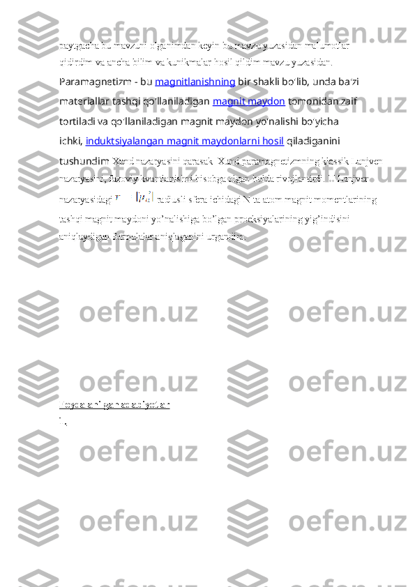 paytgacha bu mavzuni olganimdan keyin bu mavzu yuzasidan malumotlar 
qidirdim va ancha bilim va kunikmalar hosil qildim mavzu yuzasidan.  
Paramagnetizm - bu   magnitlanishning   bir shakli bo'lib,   unda ba'zi 
materiallar tashqi qo'llaniladigan   magnit maydon   tomonidan zaif 
tortiladi va qo'llaniladigan magnit maydon yo'nalishi bo'yicha 
ichki,   induktsiyalangan magnit maydonlarni hosil   qiladiganini 
tushundim  Xund nazaryasini qarasak  Xund paramagnetizmning klassik Lanjven
nazaryasini, fazoviy kvantlanishni hisobga olgan holda rivojlantirdi.  U Lanjven 
nazaryasidagi   radiusli sfera ichidagi N ta atom magnit momentlarining 
tashqi magnit maydoni yo’nalishiga bo’lgan proeksiyalarining yig’indisini 
aniqlaydigan formulalar aniqlaganini urgandim.
Foydalanilgan adabiyotlar
1. 