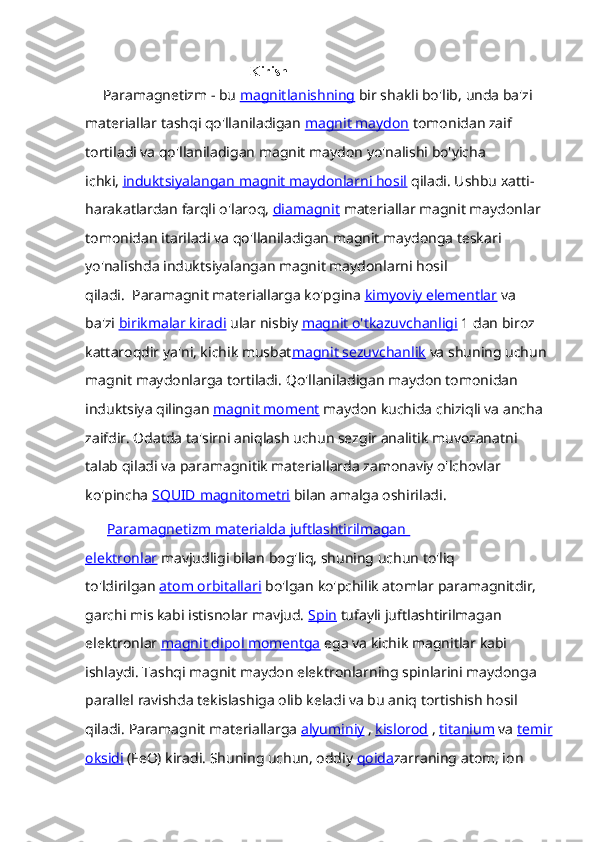                                                 Kirish
      Paramagnetizm - bu   magnitlanishning   bir shakli bo'lib,   unda ba'zi 
materiallar tashqi qo'llaniladigan   magnit maydon   tomonidan zaif 
tortiladi va qo'llaniladigan magnit maydon yo'nalishi bo'yicha 
ichki,   induktsiyalangan magnit maydonlarni hosil   qiladi.   Ushbu xatti-
harakatlardan farqli o'laroq,   diamagnit   materiallar magnit maydonlar 
tomonidan itariladi va qo'llaniladigan magnit maydonga teskari 
yo'nalishda induktsiyalangan magnit maydonlarni hosil 
qiladi.     Paramagnit materiallarga ko'pgina   kimyoviy elementlar   va 
ba'zi   birikmalar kiradi   ular nisbiy   magnit o'tkazuvchanligi   1 dan biroz 
kattaroqdir ya'ni, kichik musbat magnit sezuvchanlik   va shuning uchun 
magnit maydonlarga tortiladi.   Qo'llaniladigan maydon tomonidan 
induktsiya qilingan   magnit moment   maydon kuchida chiziqli va ancha 
zaifdir.   Odatda ta'sirni aniqlash uchun sezgir analitik muvozanatni 
talab qiladi va paramagnitik materiallarda zamonaviy o'lchovlar 
ko'pincha   SQUID        magnitometri      bilan amalga oshiriladi.
       Paramagnetizm materialda juftlashtirilmagan 
elektronlar   mavjudligi bilan bog'liq, shuning uchun to'liq 
to'ldirilgan   atom orbitallari   bo'lgan ko'pchilik atomlar paramagnitdir, 
garchi mis kabi istisnolar mavjud.   Spin   tufayli   juftlashtirilmagan 
elektronlar   magnit dipol momentga   ega va kichik magnitlar kabi 
ishlaydi.   Tashqi magnit maydon elektronlarning spinlarini maydonga 
parallel ravishda tekislashiga olib keladi va bu aniq tortishish hosil 
qiladi.   Paramagnit materiallarga   alyuminiy   ,   kislorod   ,   titanium   va   temir
oksidi   (FeO) kiradi.   Shuning uchun, oddiy   qoida zarraning atom, ion  