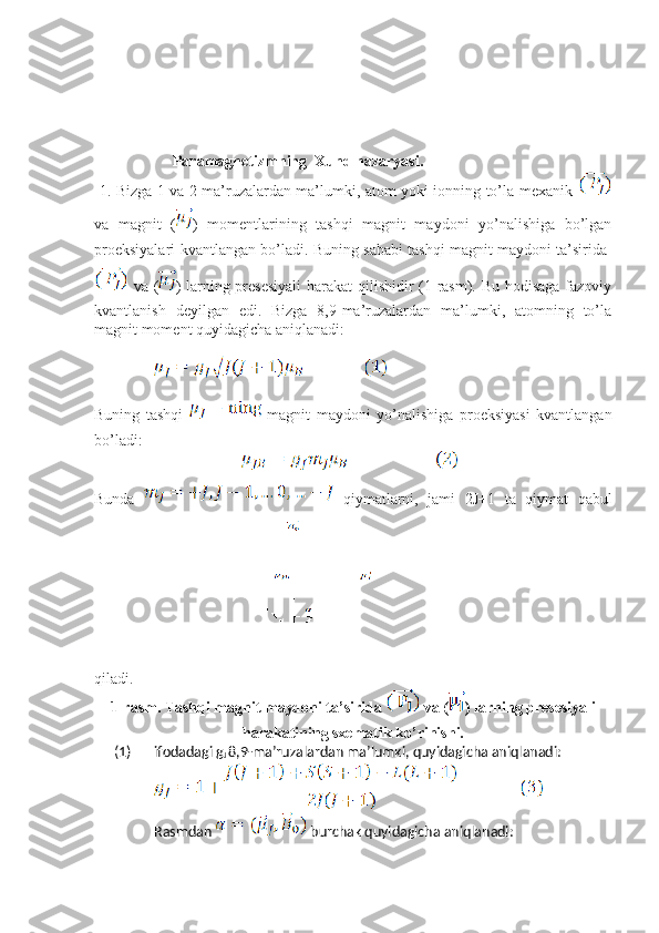 Paramagnetizmning  Xund nazaryasi.
  1. Bizga 1 va 2 ma’ruzalardan ma’lumki, atom yoki ionning to’la mexanik  
va   magnit   ( )   momentlarining   tashqi   magnit   maydoni   yo’nalishiga   bo’lgan
proeksiyalari kvantlangan bo’ladi. Buning sababi tashqi magnit maydoni ta’sirida  
  va ( ) larning presesiyali  harakat qilishidir  (1-rasm). Bu hodisaga fazoviy
kvantlanish   deyilgan   edi.   Bizga   8,9-ma’ruzalardan   ma’lumki,   atomning   to’la
magnit moment quyidagicha aniqlanadi:
Buning   tashqi     magnit   maydoni   yo’nalishiga   proeksiyasi   kvantlangan
bo’ladi:
                                      
Bunda     qiymatlarni,   jami   2J+1   ta   qiymat   qabul
qiladi.                  
1-rasm. Tashqi magnit maydoni ta’sirida   va ( ) larning presesiyali
harakatining sxematik ko’rinishi .
(1) ifodadagi g
J  8,9-ma’ruzalardan ma’lumki, quyidagicha aniqlanadi: 
Rasmdan   burchak quyidagicha aniqlanadi: 