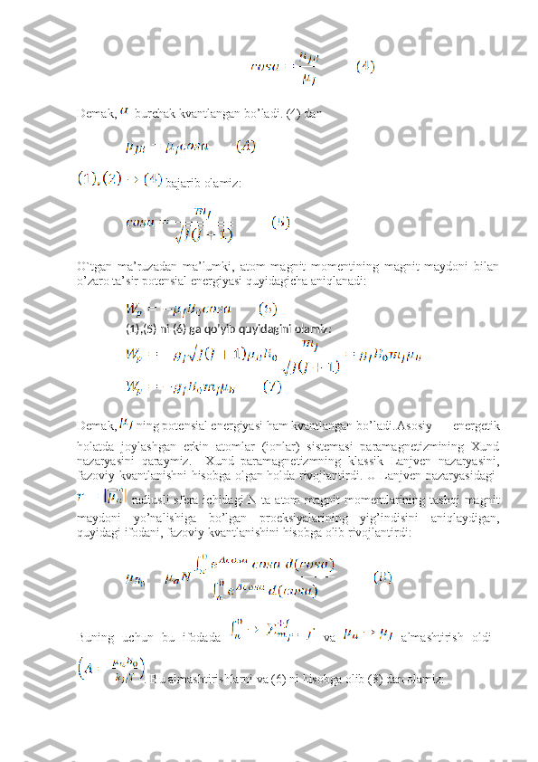 Demak,    burchak kvantlangan bo’ladi. (4) dan
 bajarib olamiz:
O`tgan   ma’ruzadan   ma’lumki,   atom   magnit   momentining   magnit   maydoni   bilan
o’zaro ta’sir potensial energiyasi quyidagicha aniqlanadi:
(1),(5) ni (6) ga qo’yib quyidagini olamiz:
Demak,   ning potensial energiyasi ham kvantlangan bo’ladi. Asosiy   energetik
holatda   joylashgan   erkin   atomlar   (ionlar)   sistemasi   paramagnetizmining   Xund
nazaryasini   qaraymiz.     Xund   paramagnetizmning   klassik   Lanjven   nazaryasini,
fazoviy kvantlanishni hisobga olgan holda rivojlantirdi. U Lanjven nazaryasidagi  
  radiusli  sfera ichidagi  N ta atom  magnit  momentlarining tashqi  magnit
maydoni   yo’nalishiga   bo’lgan   proeksiyalarining   yig’indisini   aniqlaydigan,
quyidagi ifodani, fazoviy kvantlanishini hisobga olib rivojlantirdi: 
Buning   uchun   bu   ifodada     va     almashtirish   oldi  
. Bu almashtirishlarni va (6) ni hisobga olib (8) dan olamiz: 