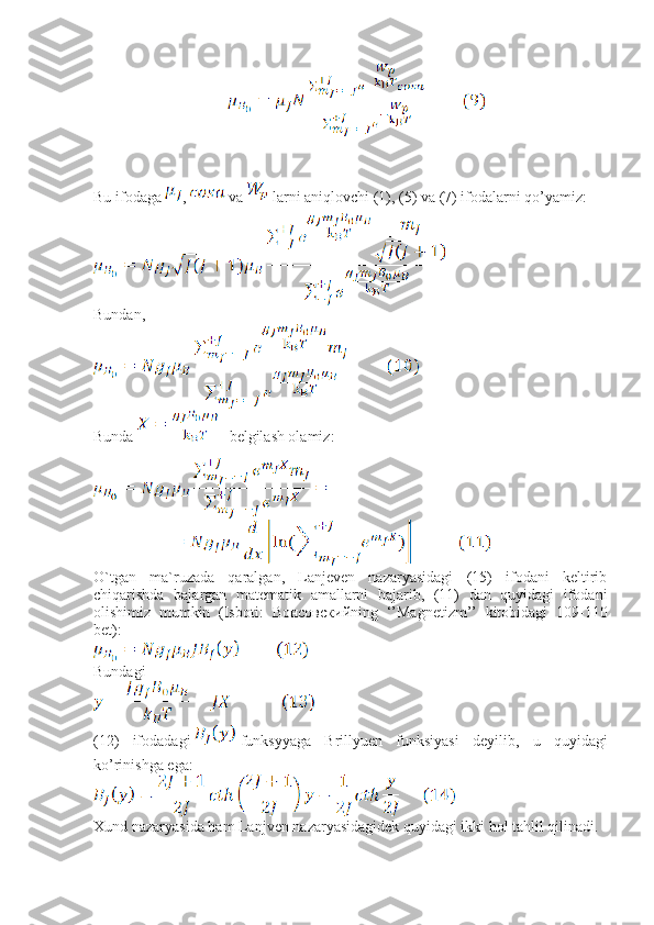                                    
Bu ifodaga  ,   va   larni aniqlovchi (1), (5) va (7) ifodalarni qo’yamiz:
Bundan,
Bunda     belgilash olamiz:
O`tgan   ma`ruzada   qaralgan,   Lanjeven   nazaryasidagi   (15)   ifodani   keltirib
chiqarishda   bajargan   matematik   amallarni   bajarib,   (11)   dan   quyidagi   ifodani
olishimiz   mumkin   (Isboti:   Вонсовский ning   ‘’Magnetizm’’   kitobidagi   109-110
bet):
Bundagi 
(12)   ifodadagi funksyyaga   Brillyuen   funksiyasi   deyilib,   u   quyidagi
ko’rinishga ega:
Xund nazaryasida ham Lanjven nazaryasidagidek quyidagi ikki hol tahlil qilinadi. 