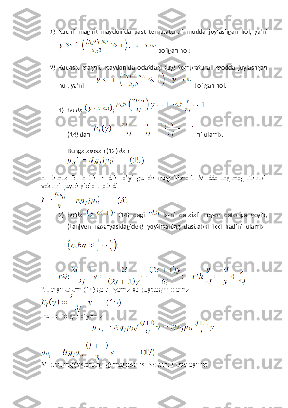 1) Kuchli   magnit   maydonida   past   tempraturali   modda   joylashgan   hol,   ya’ni
 bo’lgan hol;
2) Kuchsiz   magnit   maydonida   odatdagi   (uy)   tempraturali   modda   joylashgan
hol, ya’ni           bo’lgan hol.
1) holda  ; 
(14) dan:   ni olamiz.
Bunga asosan (12) dan 
ni   olamiz.   Bu   holda   modda   to’yinguncha   magnitlanadi.   Moddaning   magnitlanish
vektori quyidagicha topiladi:
2) holda     (14)   dagi     larni   darajali   Teylor   qatoriga   yoyib,
(Lanjven   nazaryasidagidek)   yoyilmaning   dastlabki   ikki   hadini   olamiz  
Bu qiymatlarni (14) ga qo’yamiz va quyidagini olamiz:
Buni (12) ga qo’yamiz:
 
Moddaning (sistemaning) magnitlanish vektorini aniqlaymiz: 