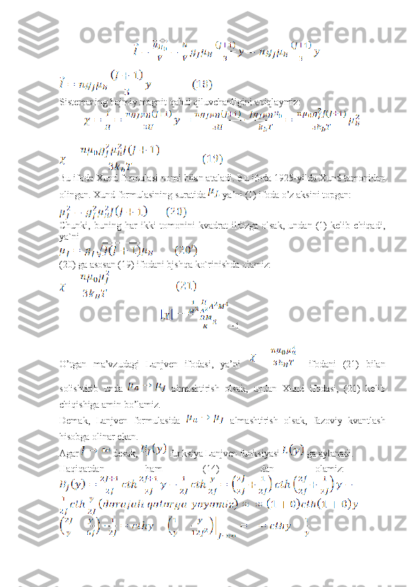 Sistemaning hajmiy magnit qabul qiluvchanligini aniqlaymiz:
Bu ifoda Xund formulasi nomi bilan ataladi. Bu ifoda 1925-yilda Xund tamonidan
olingan. Xund formulasining suratida   ya’ni (1) ifoda o’z aksini topgan: 
Chunki,   buning   har   ikki   tomonini   kvadrat   ildizga   olsak,   undan   (1)   kelib   chiqadi,
ya`ni
(20) ga asosan (19) ifodani bjshqa ko`rinishda olamiz:
                                       =1
O’tgan   ma’vzudagi   Lanjven   ifodasi,   ya’ni       ifodani   (21)   bilan
solishtirib   unda     almashtirish   olsak,   undan   Xund   ifodasi,   (21)   kelib
chiqishiga amin bo’lamiz.
Demak,   Lanjven   formulasida     almashtirish   olsak,   fazoviy   kvantlash
hisobga olinar ekan.
Agar   desak,   funksiya Lanjven funksiyasi   ga aylanadi.
Haqiqatdan   ham   (14)   dan   olamiz:   