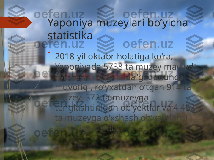 Yaponiya muzeylari bo’yicha 
statistika

2018-yil oktabr holatiga ko‘ra, 
Yaponiyada 5738 ta muzey mavjud. 
“Muzeylar toʻgʻrisida”gi qonunga 
muvofiq , roʻyxatdan oʻtgan 914 ta 
muzey, 372 ta muzeyga 
tenglashtirilgan obʼyektlar va 4 452 
ta muzeyga oʻxshash obʼyektlarni 
oʻz ichiga oladi.              